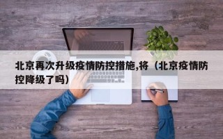 北京再次升级疫情防控措施,将（北京疫情防控降级了吗）
