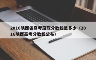 2016陕西省高考录取分数线是多少（2016陕西高考分数线公布）