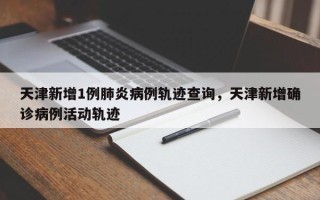 天津新增1例肺炎病例轨迹查询，天津新增确诊病例活动轨迹