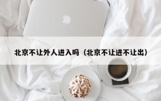 北京不让外人进入吗（北京不让进不让出）