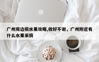 广州周边摘水果攻略,收好不谢，广州附近有什么水果采摘