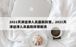 2021天津返津人员最新政策，2021天津返津人员最新政策解读