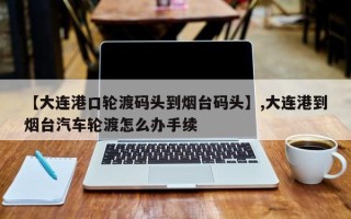 【大连港口轮渡码头到烟台码头】,大连港到烟台汽车轮渡怎么办手续