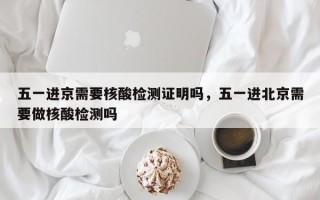 五一进京需要核酸检测证明吗，五一进北京需要做核酸检测吗