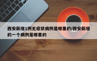 西安新增1例无症状病例是哪里的/西安新增的一个病例是哪里的