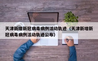 天津新增新冠病毒病例活动轨迹（天津新增新冠病毒病例活动轨迹公布）