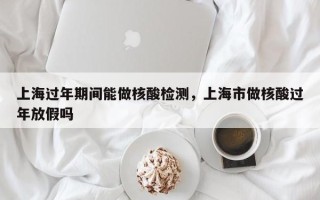 上海过年期间能做核酸检测，上海市做核酸过年放假吗