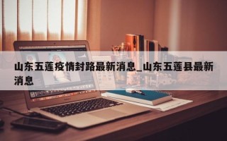 山东五莲疫情封路最新消息_山东五莲县最新消息