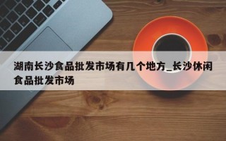 湖南长沙食品批发市场有几个地方_长沙休闲食品批发市场