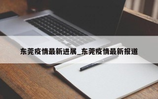 东莞疫情最新进展_东莞疫情最新报道