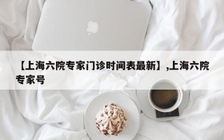 【上海六院专家门诊时间表最新】,上海六院专家号