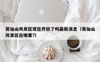 葛仙山风景区现在开放了吗最新消息（葛仙山风景区在哪里?）