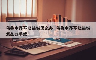 乌鲁木齐不让进城怎么办_乌鲁木齐不让进城怎么办手续
