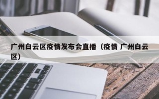 广州白云区疫情发布会直播（疫情 广州白云区）