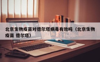 北京生物疫苗对德尔塔病毒有效吗（北京生物疫苗 德尔塔）