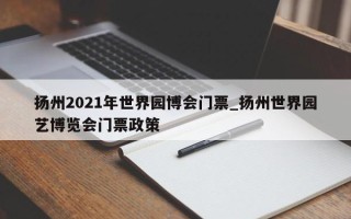 扬州2021年世界园博会门票_扬州世界园艺博览会门票政策
