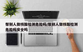 帮别人做核酸检测危险吗/帮别人做核酸检测危险吗安全吗