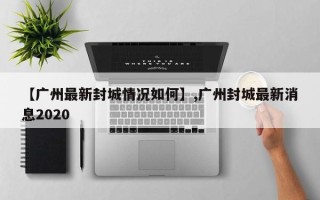 【广州最新封城情况如何】,广州封城最新消息2020