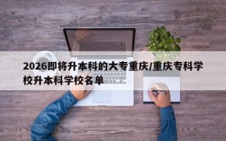 2026即将升本科的大专重庆/重庆专科学校升本科学校名单