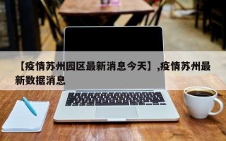 【疫情苏州园区最新消息今天】,疫情苏州最新数据消息