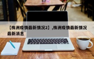 【株洲疫情最新情况2】,株洲疫情最新情况最新消息