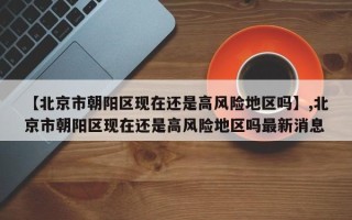【北京市朝阳区现在还是高风险地区吗】,北京市朝阳区现在还是高风险地区吗最新消息