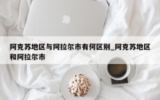 阿克苏地区与阿拉尔市有何区别_阿克苏地区和阿拉尔市