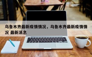 乌鲁木齐最新疫情情况，乌鲁木齐最新疫情情况 最新消息
