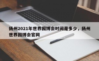 扬州2021年世界园博会时间是多少，扬州世界园博会官网