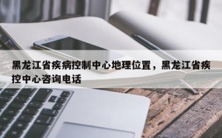 黑龙江省疾病控制中心地理位置，黑龙江省疾控中心咨询电话
