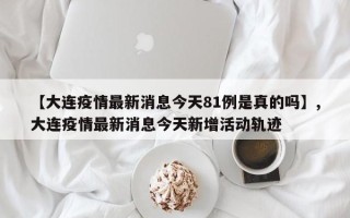 【大连疫情最新消息今天81例是真的吗】,大连疫情最新消息今天新增活动轨迹