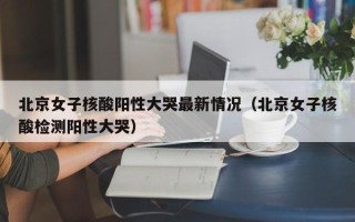 北京女子核酸阳性大哭最新情况（北京女子核酸检测阳性大哭）