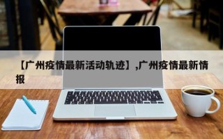 【广州疫情最新活动轨迹】,广州疫情最新情报