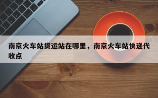 南京火车站货运站在哪里，南京火车站快递代收点