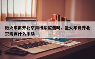 做火车离开北京用核酸监测吗，坐火车离开北京需要什么手续
