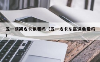 五一期间皮卡免费吗（五一皮卡车高速免费吗）
