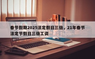 春节假期2025法定假日三倍，21年春节法定节假日三倍工资