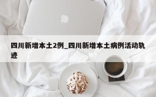 四川新增本土2例_四川新增本土病例活动轨迹