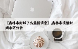 【吉林市封城了么最新消息】,吉林市疫情封闭小区公告