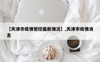 【天津市疫情管控最新情况】,天津市疫情消息