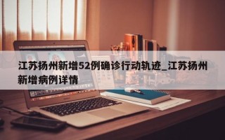 江苏扬州新增52例确诊行动轨迹_江苏扬州新增病例详情