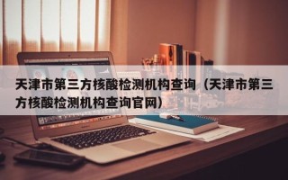 天津市第三方核酸检测机构查询（天津市第三方核酸检测机构查询官网）