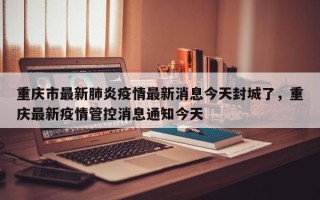 重庆市最新肺炎疫情最新消息今天封城了，重庆最新疫情管控消息通知今天