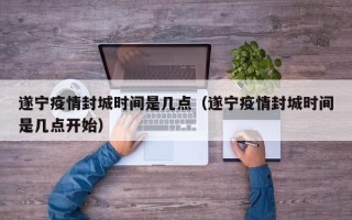 遂宁疫情封城时间是几点（遂宁疫情封城时间是几点开始）