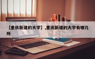 【重庆新建的大学】,重庆新建的大学有哪几所