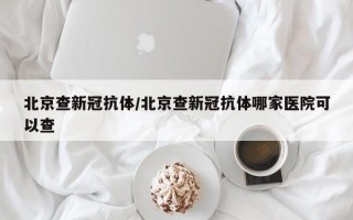 北京查新冠抗体/北京查新冠抗体哪家医院可以查
