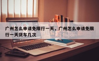 广州怎么申请免限行一天，广州怎么申请免限行一天货车几次