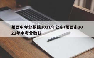 莱西中考分数线2021年公布/莱西市2021年中考分数线