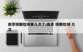 南京核酸检测第几次了/南京 核酸检测 几次