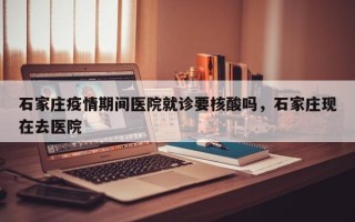 石家庄疫情期间医院就诊要核酸吗，石家庄现在去医院